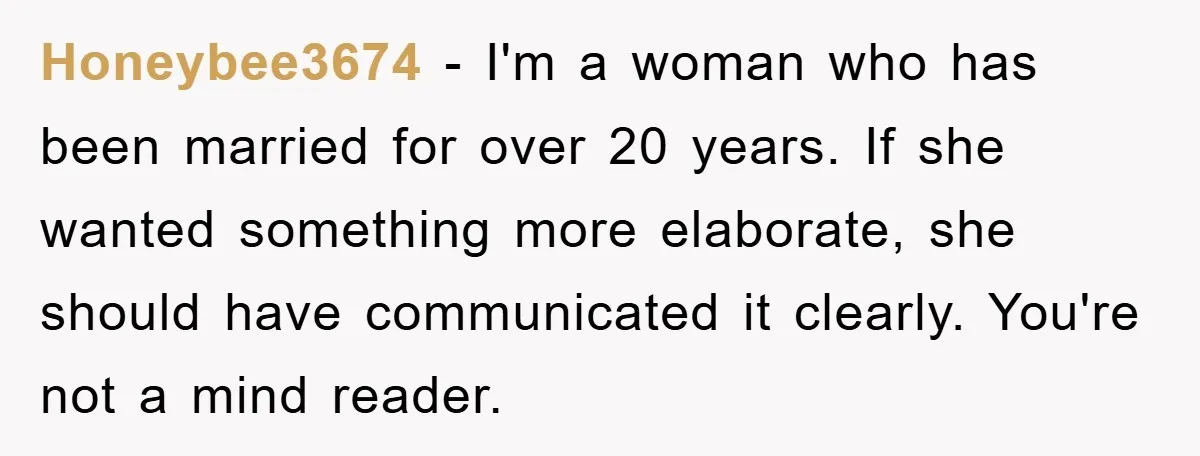 Honeybee3674 − I'm a woman who has been married for over 20 years. If she wanted something more elaborate, she should have communicated it clearly. You're not a mind reader.