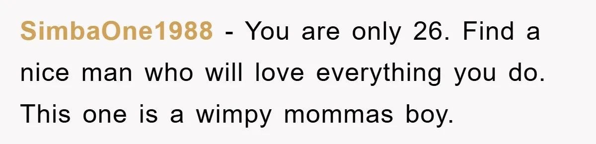 SimbaOne1988 − You are only 26. Find a nice man who will love everything you do. This one is a wimpy mommas boy.
