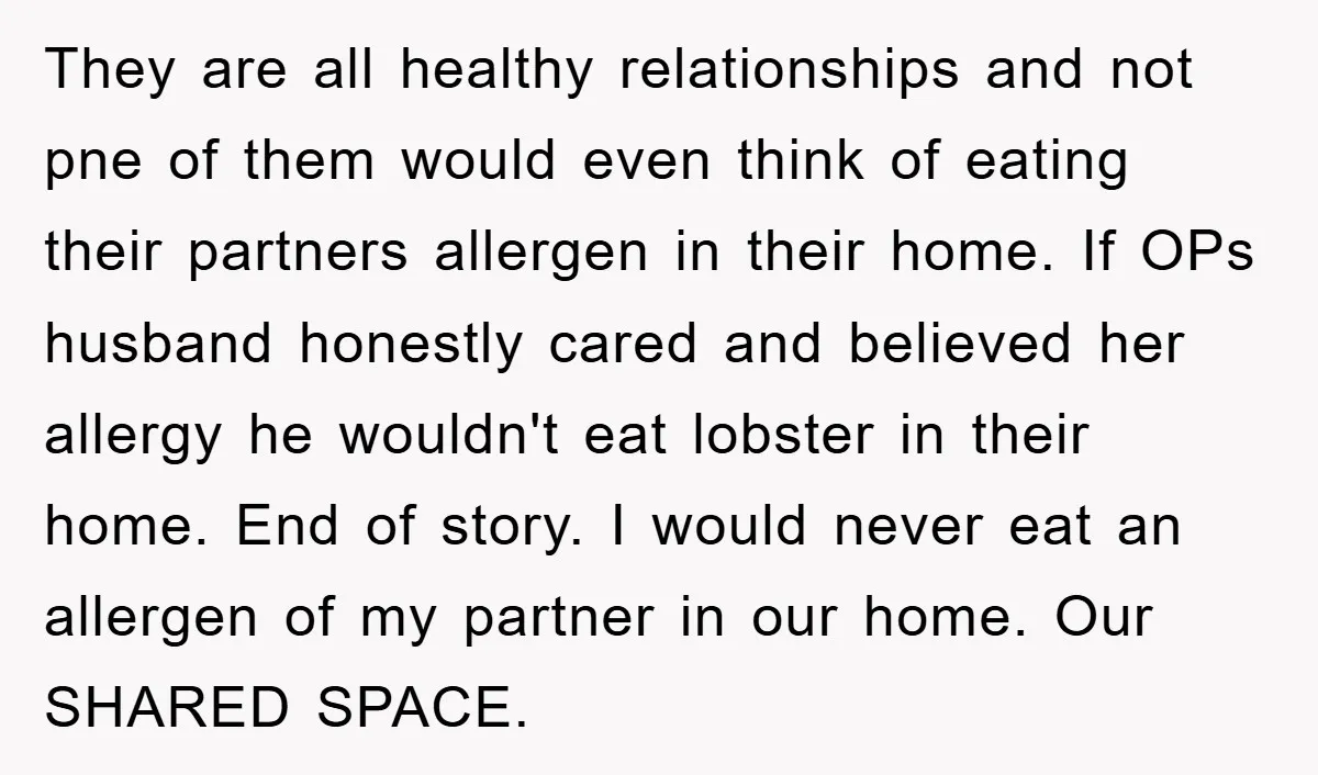 They are all healthy relationships and not pne of them would even think of eating their partners allergen in their home. If OPs husband honestly cared and believed her allergy...