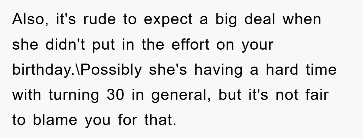 Also, it's rude to expect a big deal when she didn't put in the effort on your birthday.\Possibly she's having a hard time with turning 30 in general, but it's...