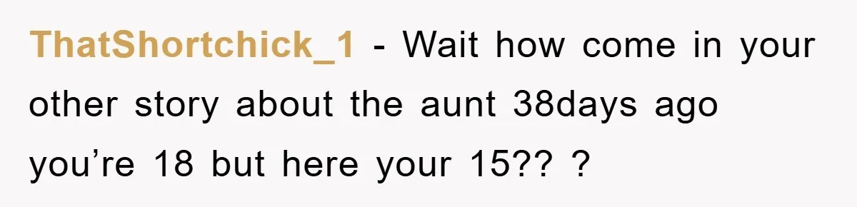 ThatShortchick_1 − Wait how come in your other story about the aunt 38days ago you’re 18 but here your 15?? ?