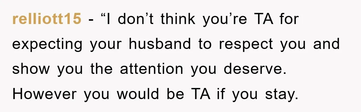 relliott15 - “I don’t think you’re TA for expecting your husband to respect you and show you the attention you deserve. However you would be TA if you stay.