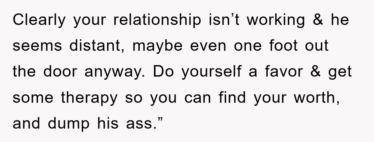 Clearly your relationship isn’t working & he seems distant, maybe even one foot out the door anyway. Do yourself a favor & get some therapy so you can find your...
