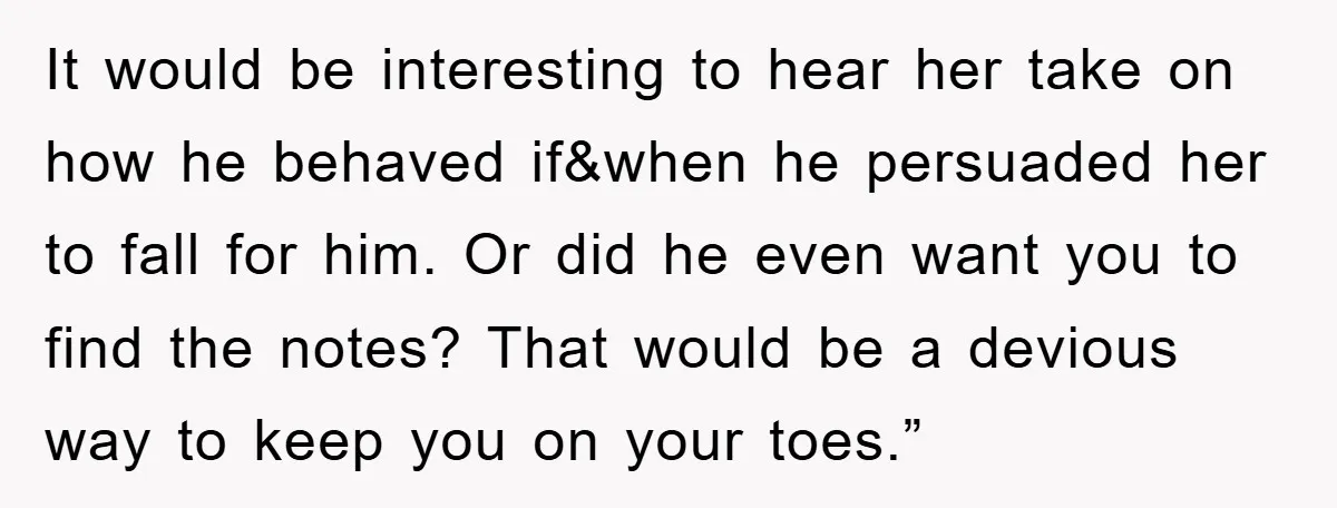 It would be interesting to hear her take on how he behaved if&when he persuaded her to fall for him. Or did he even want you to find the notes?...