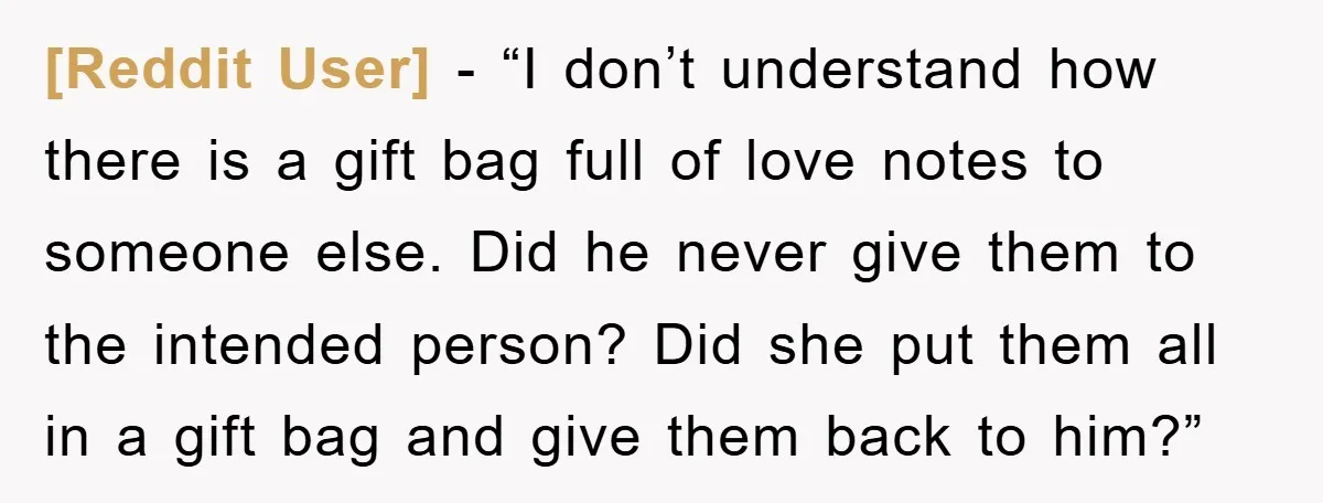 [Reddit User] - “I don’t understand how there is a gift bag full of love notes to someone else. Did he never give them to the intended person? Did she...