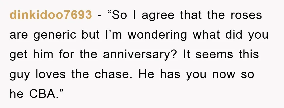 dinkidoo7693 - “So I agree that the roses are generic but I’m wondering what did you get him for the anniversary? It seems this guy loves the chase. He has...