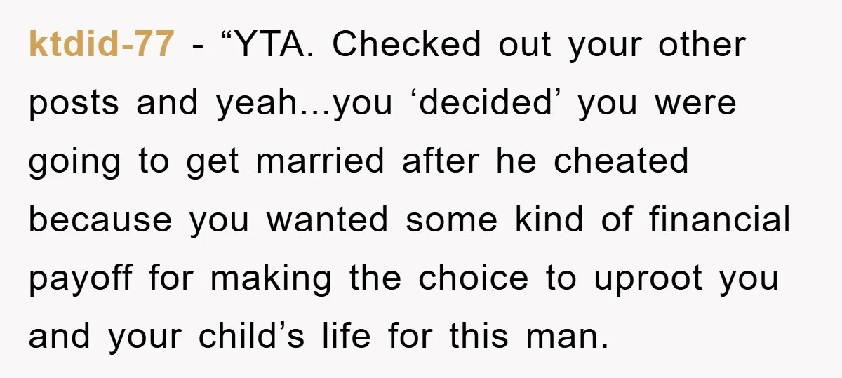 ktdid-77 - “YTA. Checked out your other posts and yeah...you ‘decided’ you were going to get married after he cheated because you wanted some kind of financial payoff for making...