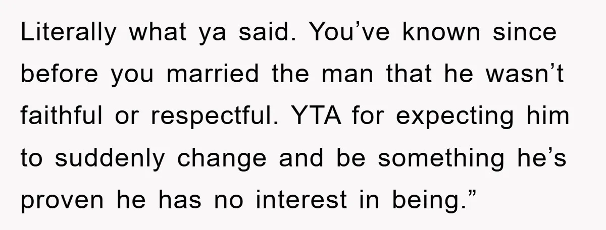 Literally what ya said. You’ve known since before you married the man that he wasn’t faithful or respectful. YTA for expecting him to suddenly change and be something he’s proven...