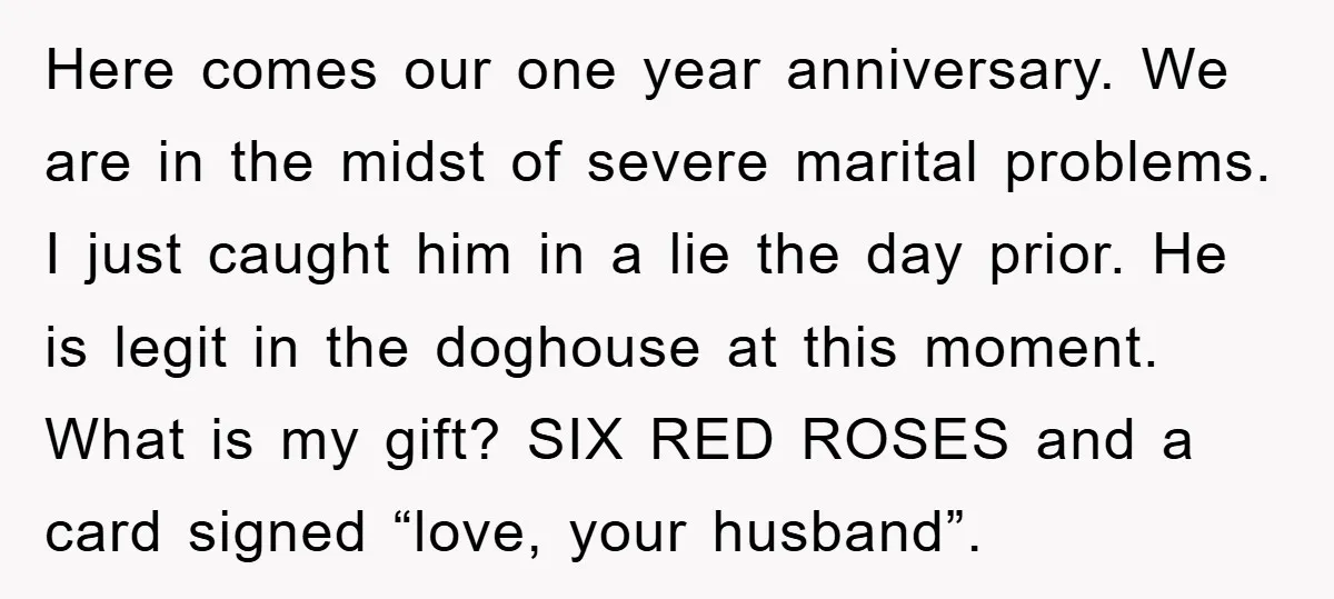 Here comes our one year anniversary. We are in the midst of severe marital problems. I just caught him in a lie the day prior. He is legit in the...