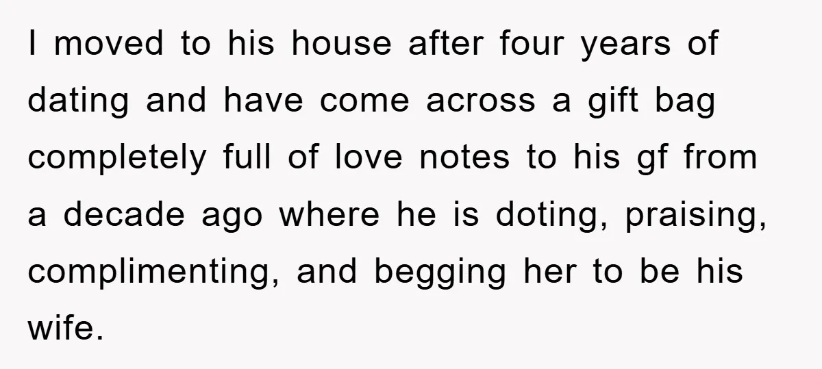 I moved to his house after four years of dating and have come across a gift bag completely full of love notes to his gf from a decade ago where...
