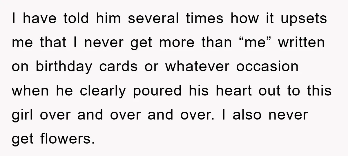 I have told him several times how it upsets me that I never get more than “me” written on birthday cards or whatever occasion when he clearly poured his heart...