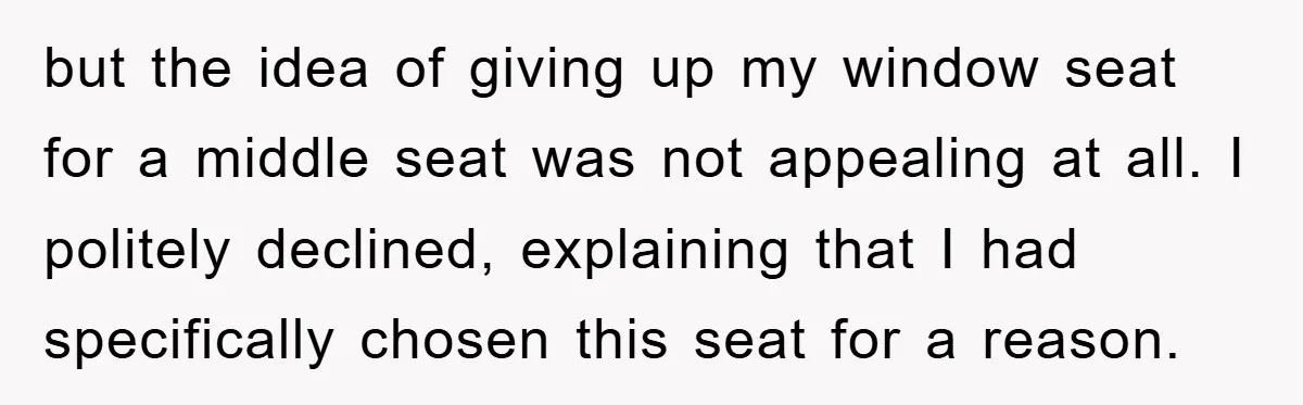 but the idea of giving up my window seat for a middle seat was not appealing at all. I politely declined, explaining that I had specifically chosen this seat for...