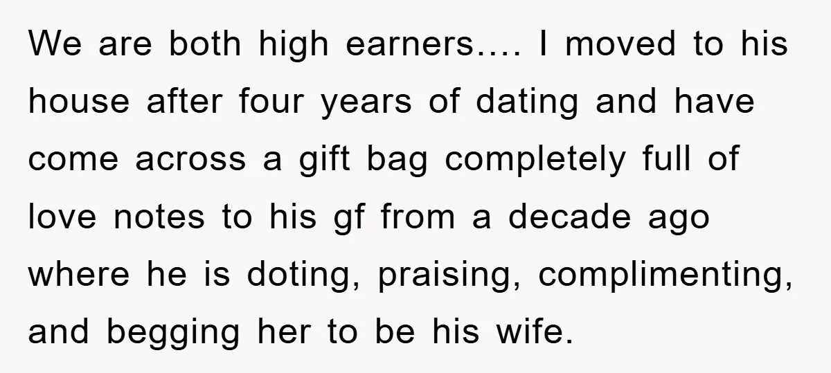 We are both high earners…. I moved to his house after four years of dating and have come across a gift bag completely full of love notes to his gf...