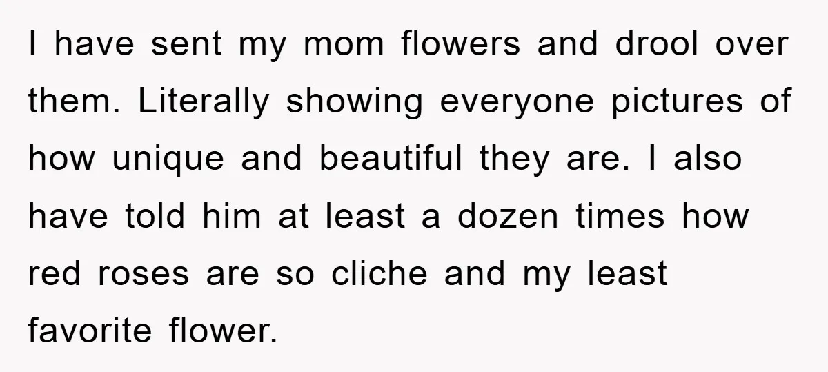 I have sent my mom flowers and drool over them. Literally showing everyone pictures of how unique and beautiful they are. I also have told him at least a dozen...
