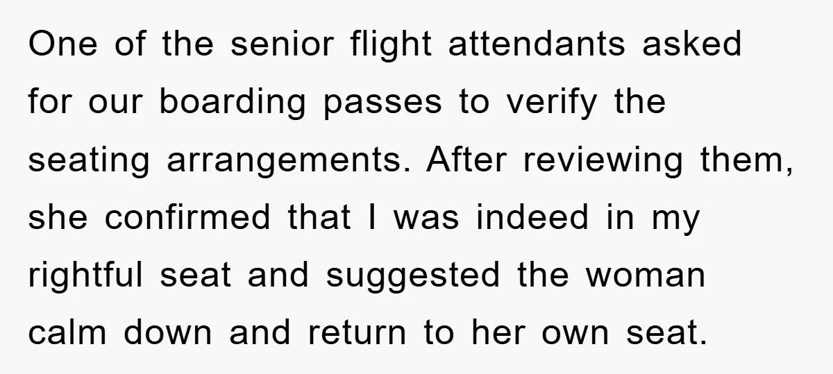 One of the senior flight attendants asked for our boarding passes to verify the seating arrangements. After reviewing them, she confirmed that I was indeed in my rightful seat and...