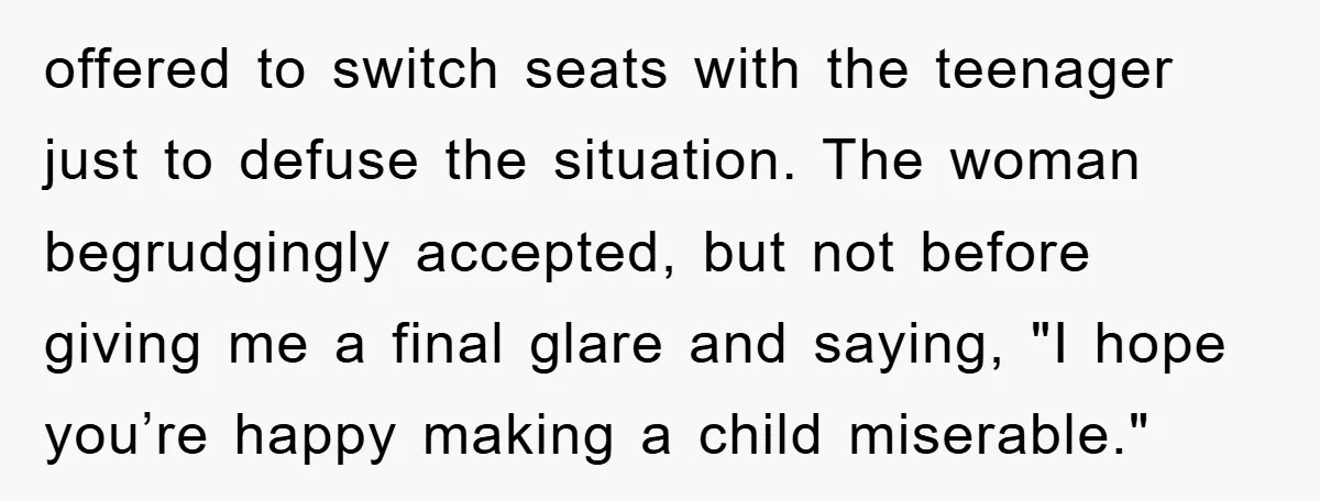 offered to switch seats with the teenager just to defuse the situation. The woman begrudgingly accepted, but not before giving me a final glare and saying, "I hope you’re happy...