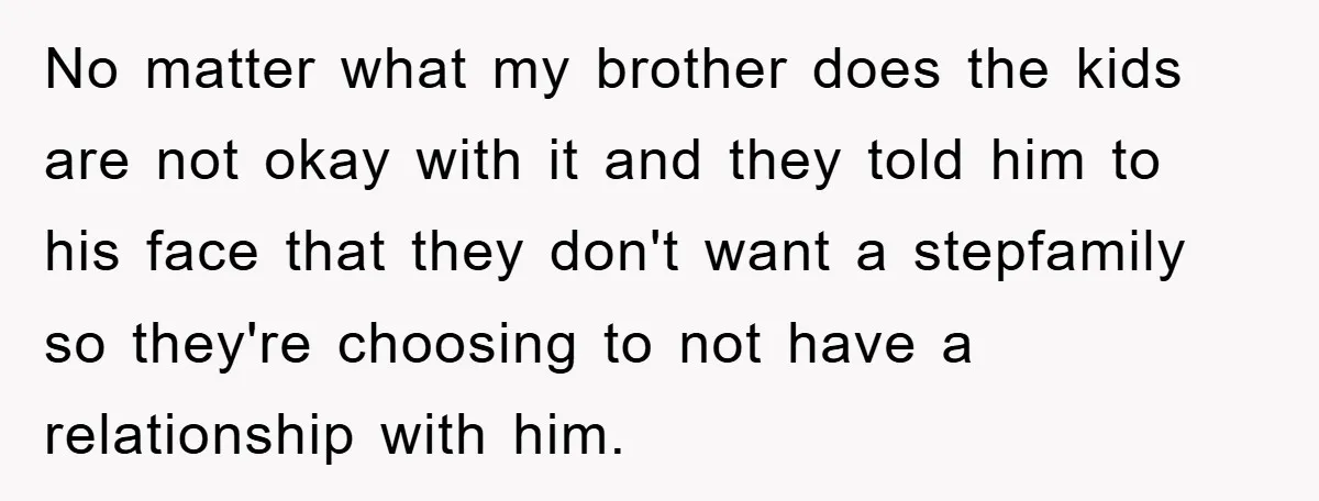 No matter what my brother does the kids are not okay with it and they told him to his face that they don't want a stepfamily so they're choosing to...