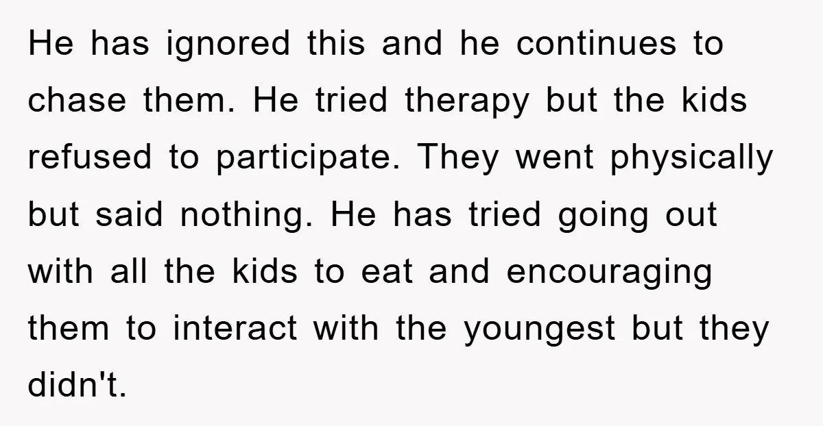 He has ignored this and he continues to chase them. He tried therapy but the kids refused to participate. They went physically but said nothing. He has tried going out...
