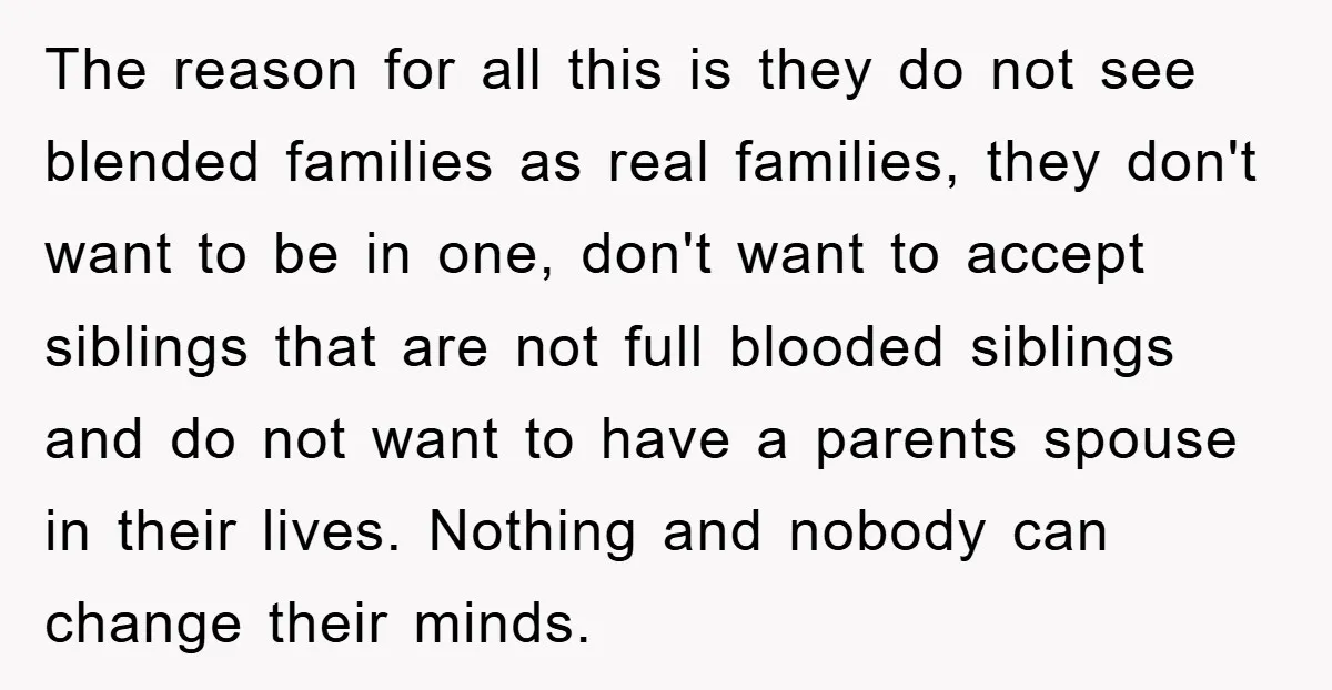 The reason for all this is they do not see blended families as real families, they don't want to be in one, don't want to accept siblings that are not...