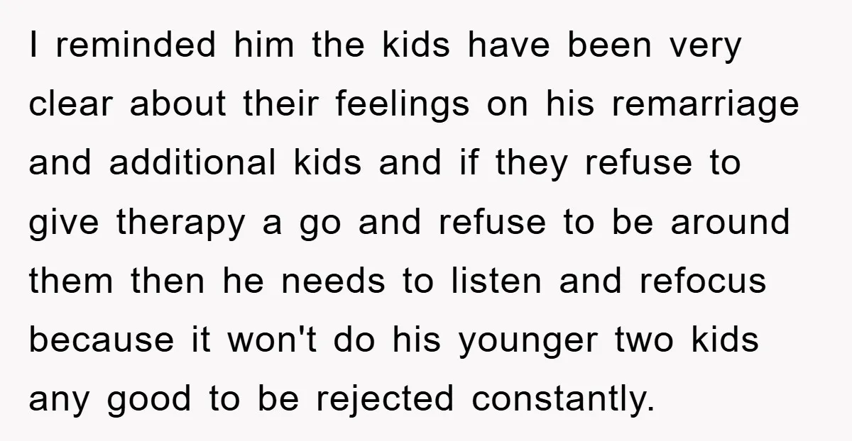 I reminded him the kids have been very clear about their feelings on his remarriage and additional kids and if they refuse to give therapy a go and refuse to...