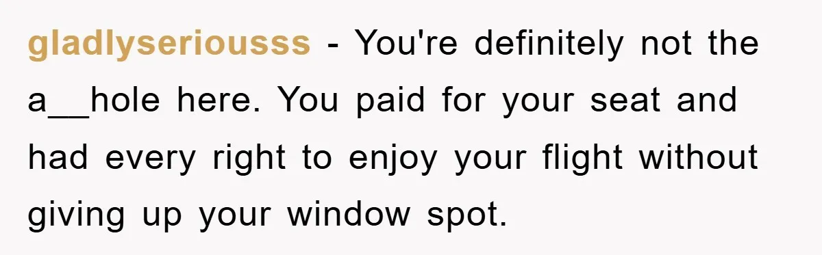 gladlyseriousss − You're definitely not the a__hole here. You paid for your seat and had every right to enjoy your flight without giving up your window spot.