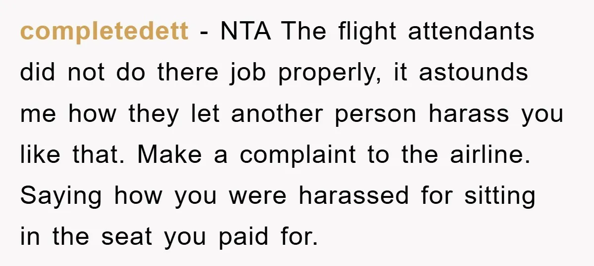 completedett − NTA The flight attendants did not do there job properly, it astounds me how they let another person harass you like that. Make a complaint to the airline....