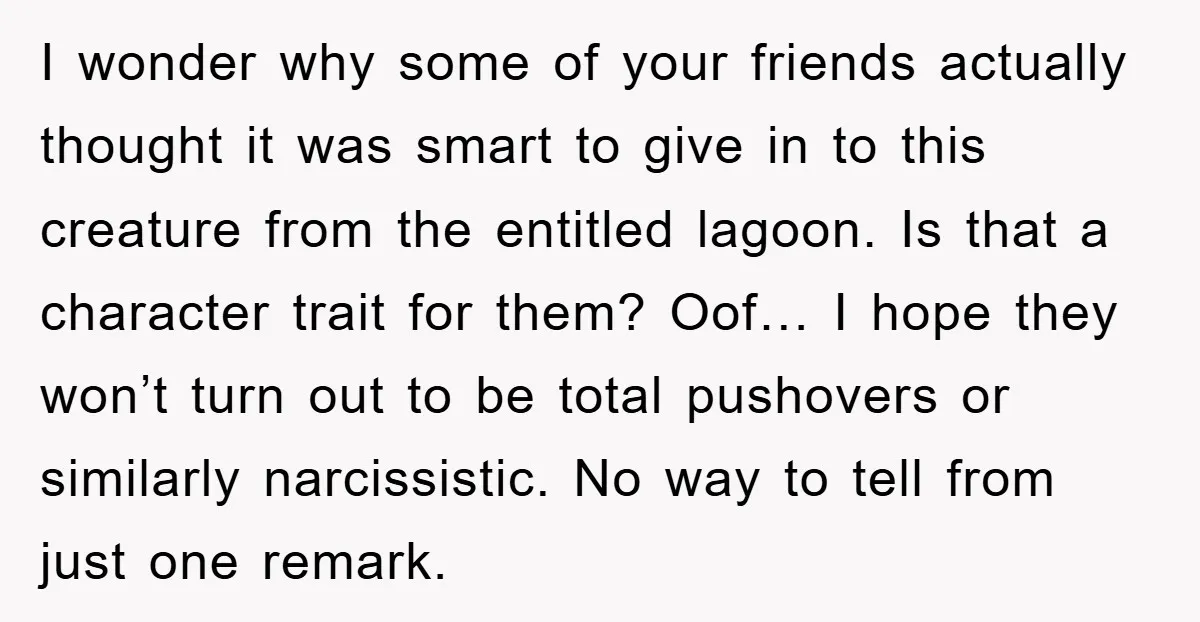 I wonder why some of your friends actually thought it was smart to give in to this creature from the entitled lagoon. Is that a character trait for them? Oof…...
