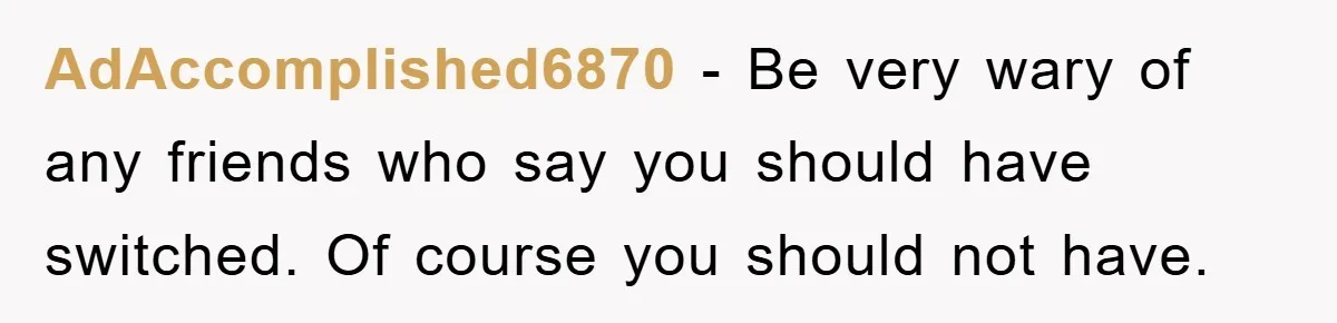 AdAccomplished6870 − Be very wary of any friends who say you should have switched. Of course you should not have.