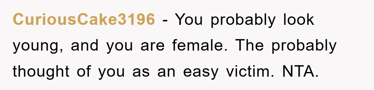 CuriousCake3196 − You probably look young, and you are female. The probably thought of you as an easy victim. NTA.
