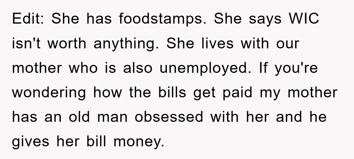 Edit: She has foodstamps. She says WIC isn't worth anything. She lives with our mother who is also unemployed. If you're wondering how the bills get paid my mother has...