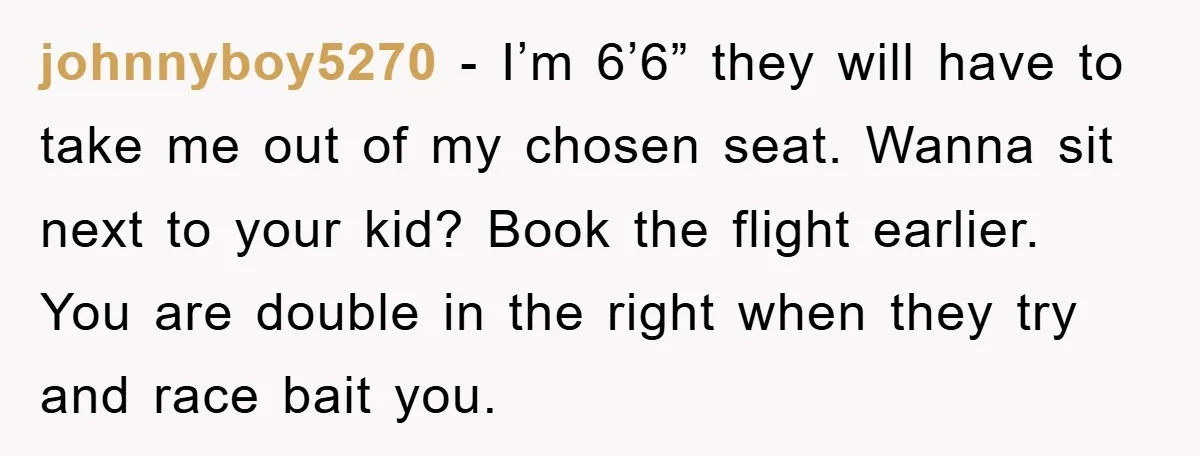 johnnyboy5270 − I’m 6’6” they will have to take me out of my chosen seat. Wanna sit next to your kid? Book the flight earlier. You are double in the...