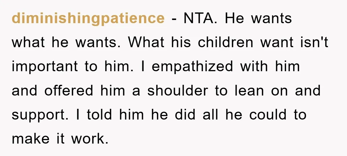 diminishingpatience − NTA. He wants what he wants. What his children want isn't important to him. I empathized with him and offered him a shoulder to lean on and support....