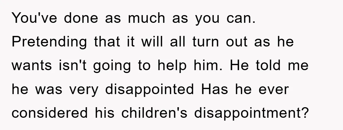 You've done as much as you can. Pretending that it will all turn out as he wants isn't going to help him. He told me he was very disappointed Has...