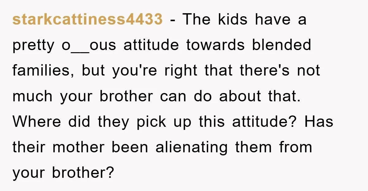 starkcattiness4433 − The kids have a pretty o__ous attitude towards blended families, but you're right that there's not much your brother can do about that. Where did they pick up...