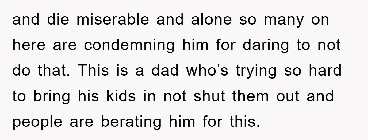 and die miserable and alone so many on here are condemning him for daring to not do that. This is a dad who’s trying so hard to bring his kids...