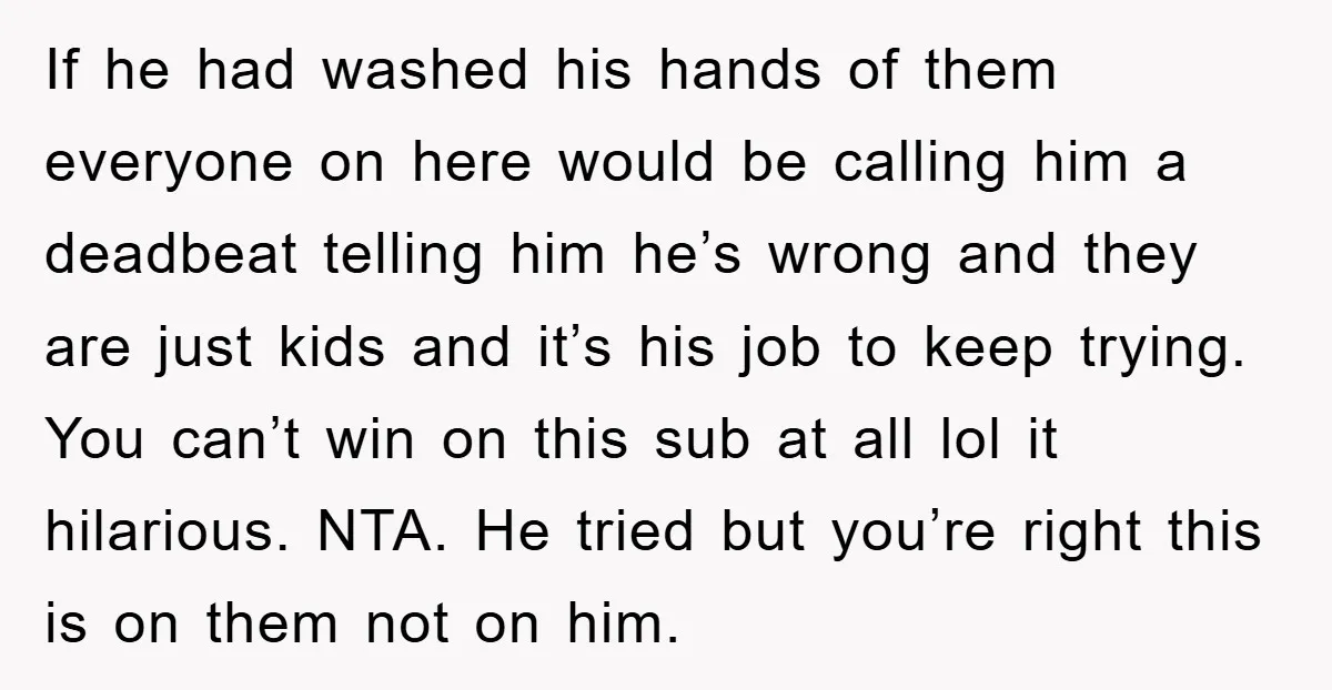 If he had washed his hands of them everyone on here would be calling him a deadbeat telling him he’s wrong and they are just kids and it’s his job...