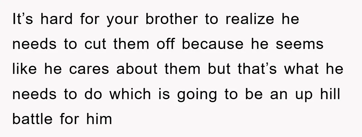It’s hard for your brother to realize he needs to cut them off because he seems like he cares about them but that’s what he needs to do which is...