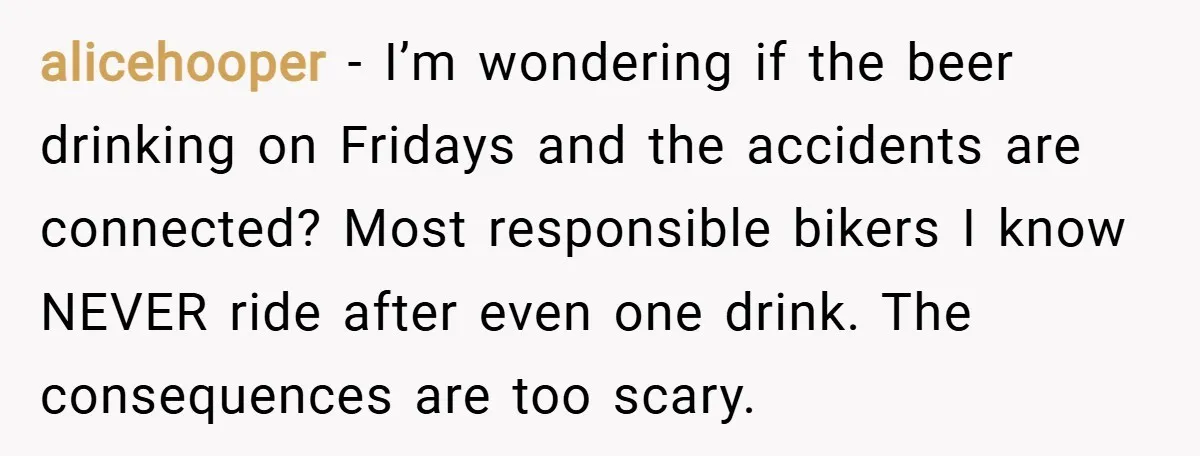 alicehooper − I’m wondering if the beer drinking on Fridays and the accidents are connected? Most responsible bikers I know NEVER ride after even one drink. The consequences are too...