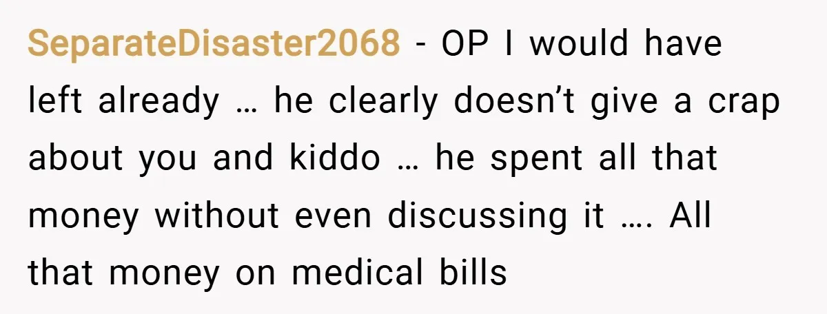 SeparateDisaster2068 − OP I would have left already … he clearly doesn’t give a crap about you and kiddo … he spent all that money without even discussing it …....