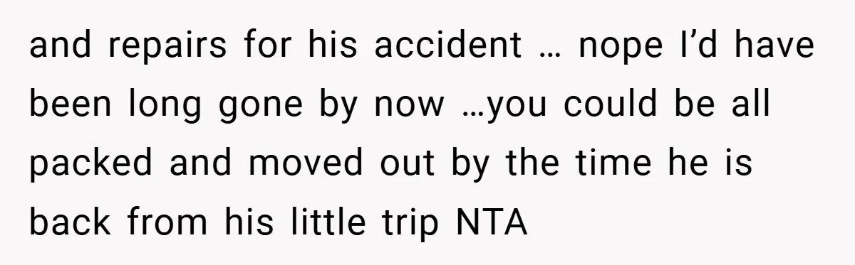 and repairs for his accident … nope I’d have been long gone by now …you could be all packed and moved out by the time he is back from his...