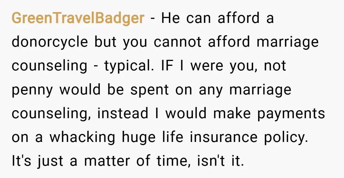 GreenTravelBadger − He can afford a donorcycle but you cannot afford marriage counseling - typical. IF I were you, not penny would be spent on any marriage counseling, instead I...