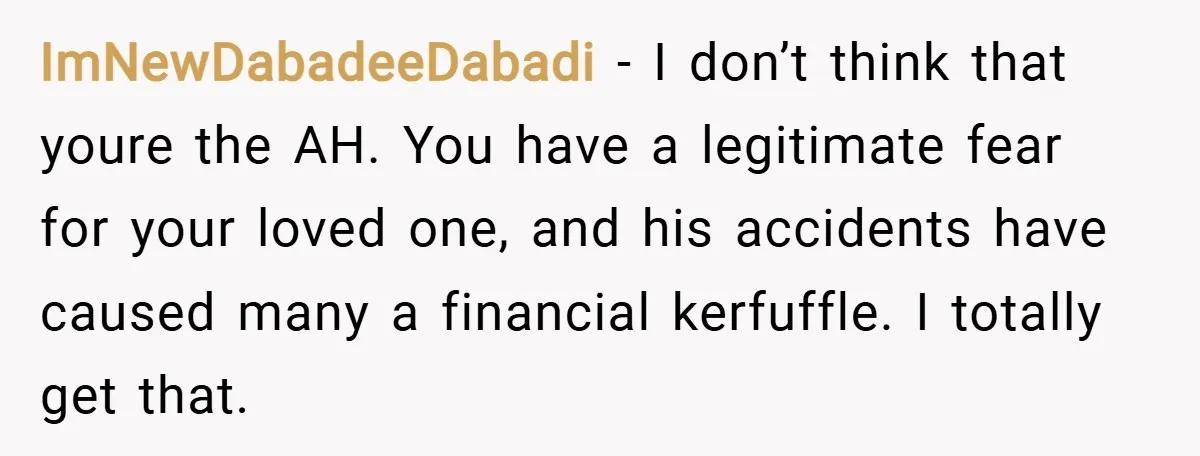ImNewDabadeeDabadi − I don’t think that youre the AH. You have a legitimate fear for your loved one, and his accidents have caused many a financial kerfuffle. I totally get...
