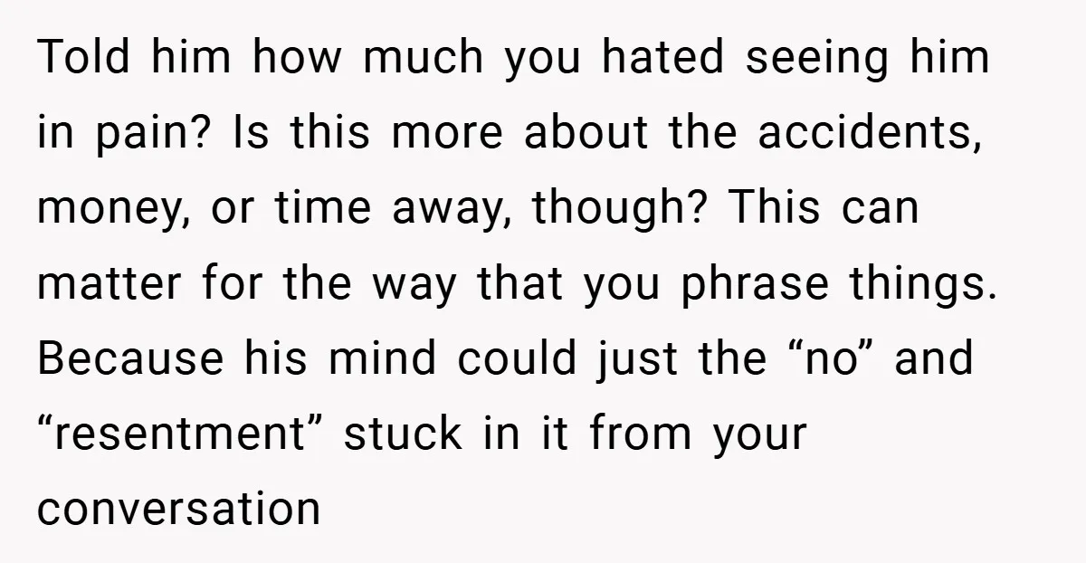 Told him how much you hated seeing him in pain? Is this more about the accidents, money, or time away, though? This can matter for the way that you phrase...