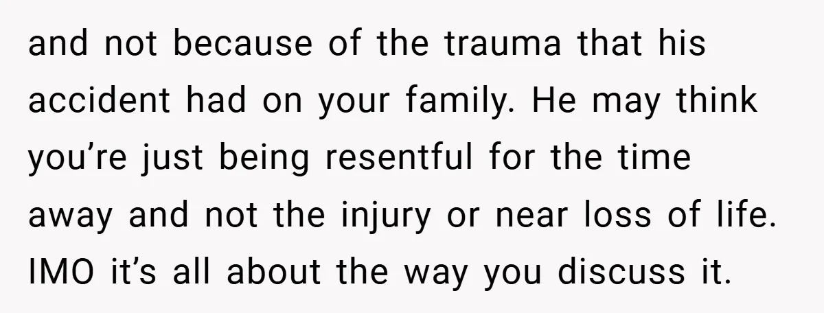 and not because of the trauma that his accident had on your family. He may think you’re just being resentful for the time away and not the injury or near...