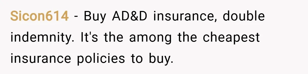 Sicon614 − Buy AD&D insurance, double indemnity. It's the among the cheapest insurance policies to buy.
