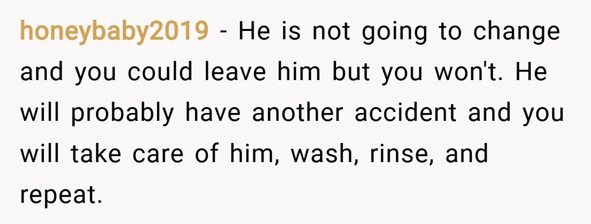 honeybaby2019 − He is not going to change and you could leave him but you won't. He will probably have another accident and you will take care of him, wash,...