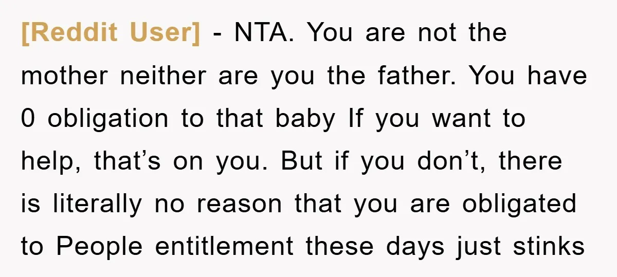 [Reddit User] − NTA. You are not the mother neither are you the father. You have 0 obligation to that baby If you want to help, that’s on you. But...