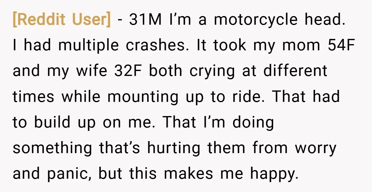 [Reddit User] − 31M I’m a motorcycle head. I had multiple crashes. It took my mom 54F and my wife 32F both crying at different times while mounting up to...