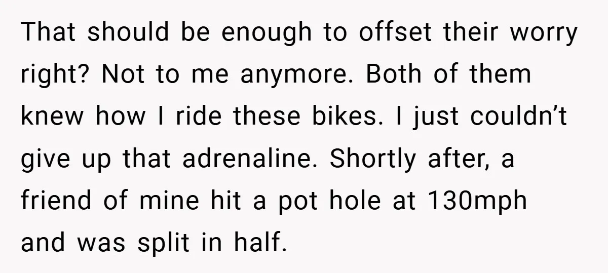That should be enough to offset their worry right? Not to me anymore. Both of them knew how I ride these bikes. I just couldn’t give up that adrenaline. Shortly...