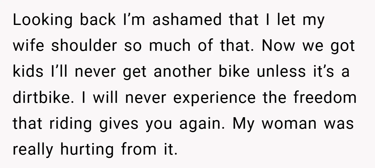 Looking back I’m ashamed that I let my wife shoulder so much of that. Now we got kids I’ll never get another bike unless it’s a dirtbike. I will never...
